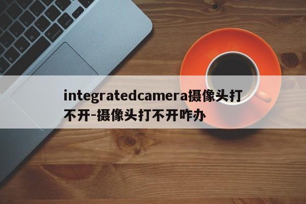integratedcamera摄像头打不开-摄像头打不开咋办