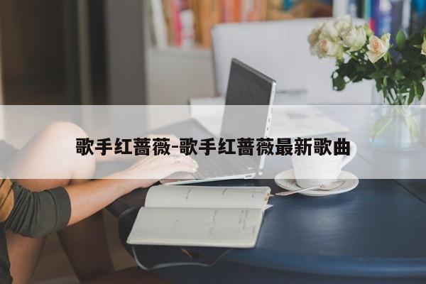 歌手红蔷薇-歌手红蔷薇最新歌曲
