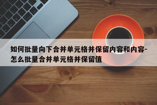 如何批量向下合并单元格并保留内容和内容-怎么批量合并单元格并保留值