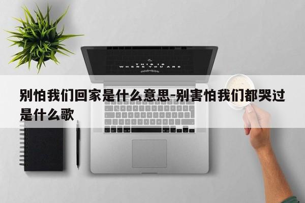 别怕我们回家是什么意思-别害怕我们都哭过是什么歌