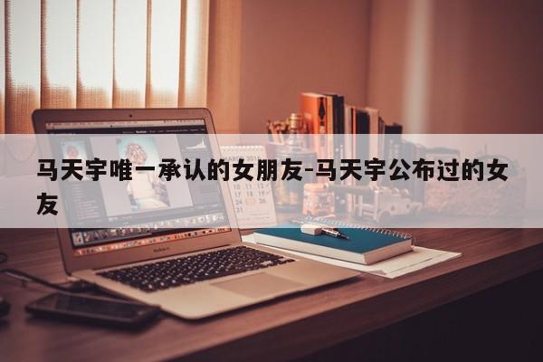 马天宇唯一承认的女朋友-马天宇公布过的女友