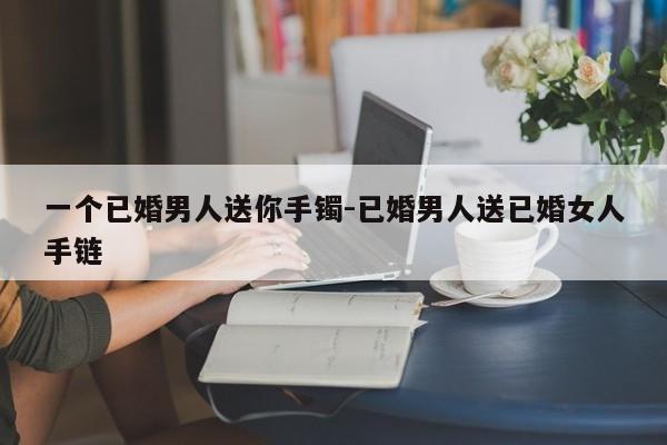 一个已婚男人送你手镯-已婚男人送已婚女人手链