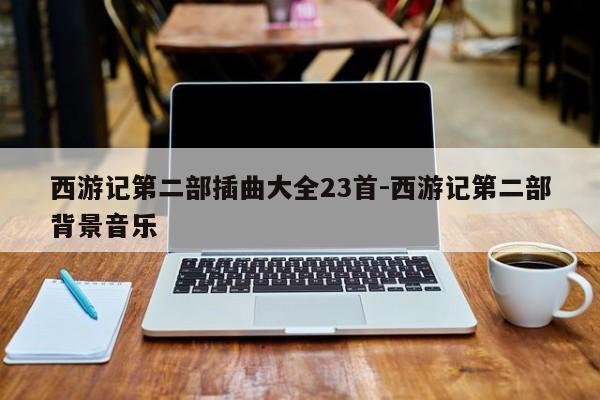 西游记第二部插曲大全23首-西游记第二部背景音乐