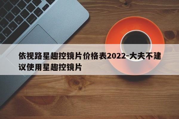 依视路星趣控镜片价格表2022-大夫不建议使用星趣控镜片