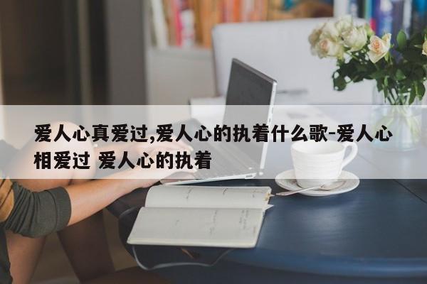 爱人心真爱过,爱人心的执着什么歌-爱人心相爱过 爱人心的执着