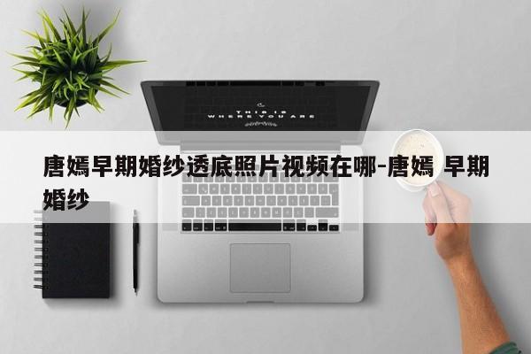 唐嫣早期婚纱透底照片视频在哪-唐嫣 早期婚纱