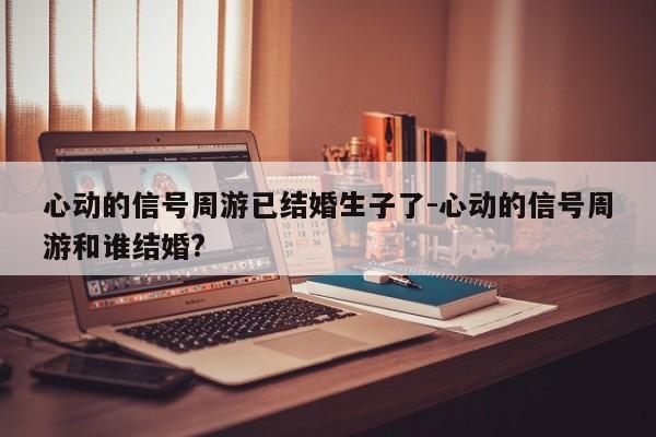 心动的信号周游已结婚生子了-心动的信号周游和谁结婚?
