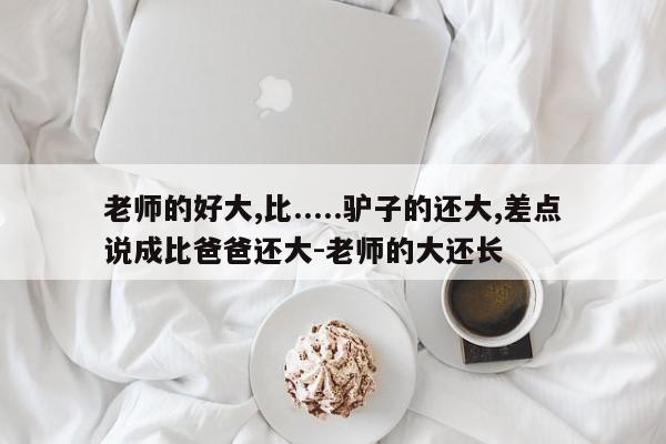 老师的好大,比.....驴子的还大,差点说成比爸爸还大-老师的大还长