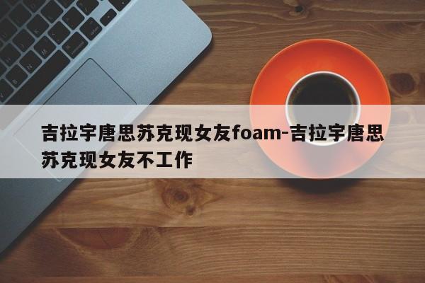 吉拉宇唐思苏克现女友foam-吉拉宇唐思苏克现女友不工作