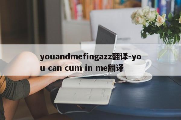 youandmefingazz翻译-you can cum in me翻译