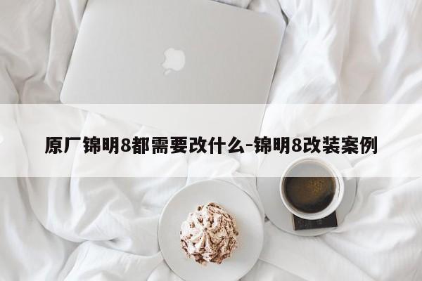 原厂锦明8都需要改什么-锦明8改装案例