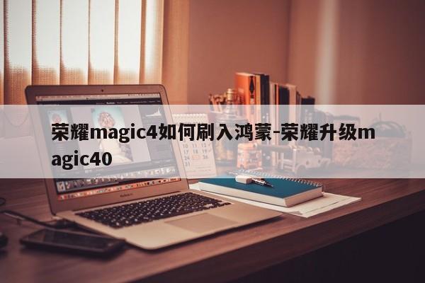 荣耀magic4如何刷入鸿蒙-荣耀升级magic40