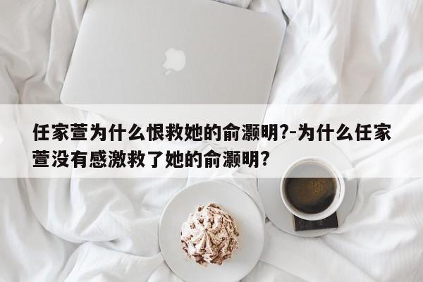 任家萱为什么恨救她的俞灏明?-为什么任家萱没有感激救了她的俞灏明?