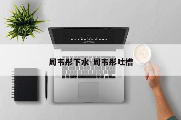 周韦彤下水-周韦彤吐槽