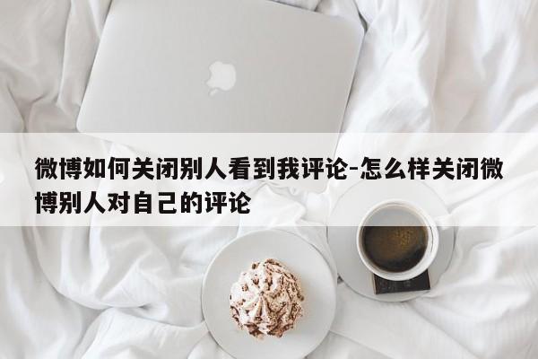 微博如何关闭别人看到我评论-怎么样关闭微博别人对自己的评论