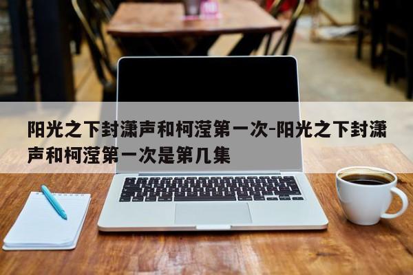 阳光之下封潇声和柯滢第一次-阳光之下封潇声和柯滢第一次是第几集