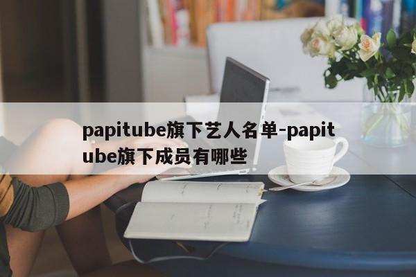 papitube旗下艺人名单-papitube旗下成员有哪些
