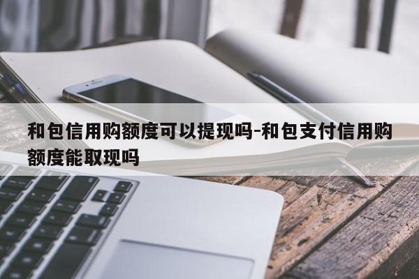 和包信用购额度可以提现吗-和包支付信用购额度能取现吗