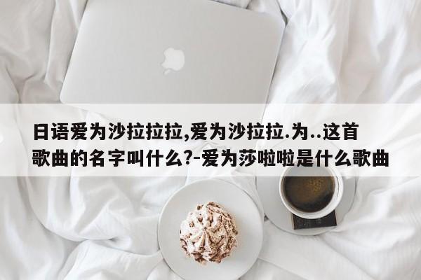 日语爱为沙拉拉拉,爱为沙拉拉.为..这首歌曲的名字叫什么?-爱为莎啦啦是什么歌曲