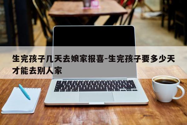 生完孩子几天去娘家报喜-生完孩子要多少天才能去别人家