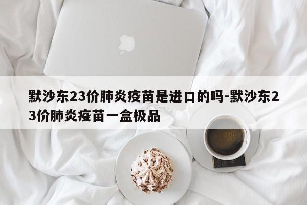 默沙东23价肺炎疫苗是进口的吗-默沙东23价肺炎疫苗一盒极品
