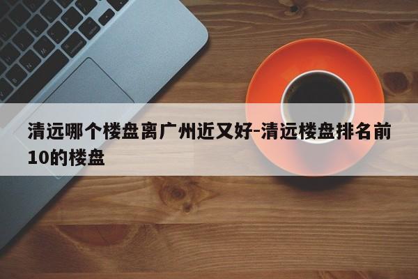 清远哪个楼盘离广州近又好-清远楼盘排名前10的楼盘