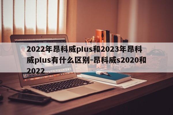 2022年昂科威pIus和2023年昂科威pIus有什么区别-昂科威s2020和2022